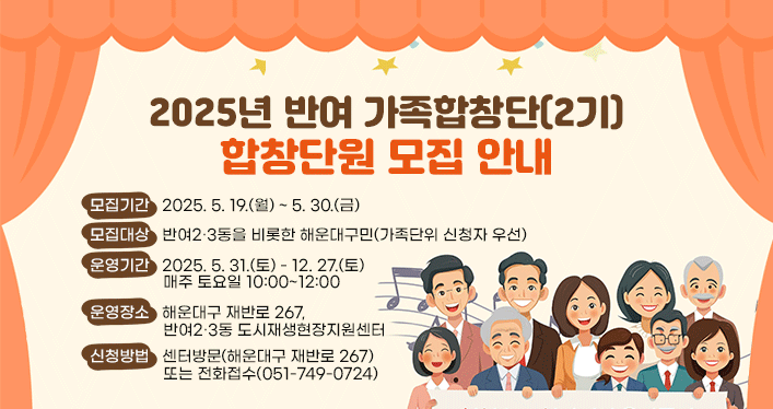 2025년 반여 가족합창단(2기) 합창단원 모집 안내

모집기간: 2025. 5. 19.(월) ~ 5. 30.(금)
모집대상: 반여2·3동을 비롯한 해운대구민(가족단위 신청자 우선)
운영기간: 2025. 5. 31.(토) - 12. 27.(토) 매주 토요일 10:00~12:00
운영장소: 해운대구 재반로 267, 반여2·3동 도시재생현장지원센터
신청방법: 센터방문(해운대구 재반로 267) 또는 전화접수(051-749-0724)
