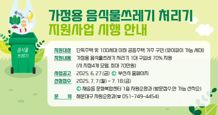 가정용 음식물쓰레기 처리기 지원사업 시행 안내
지원대상: 단독주택 및 100세대 이하 공동주택 거주 구민 (와이파이 가능 세대)
지원내용: 가정용 음식물쓰레기 처리기 1대 구입비 70% 지원 (시 지정4개 모델, 최대 70만원)
⃝사업공고: 2025. 6. 27.(금) ▷부산시 홈페이지
⃝신청접수: 2025. 7. 7.(월) ~ 7. 18.(금) ▷ 재송동 문화복합센터 1층 자원순환과 (방문접수,만 가능 선착순)
⃝문 의: 해운대구 자원순환과(☎ 051-749-4454)