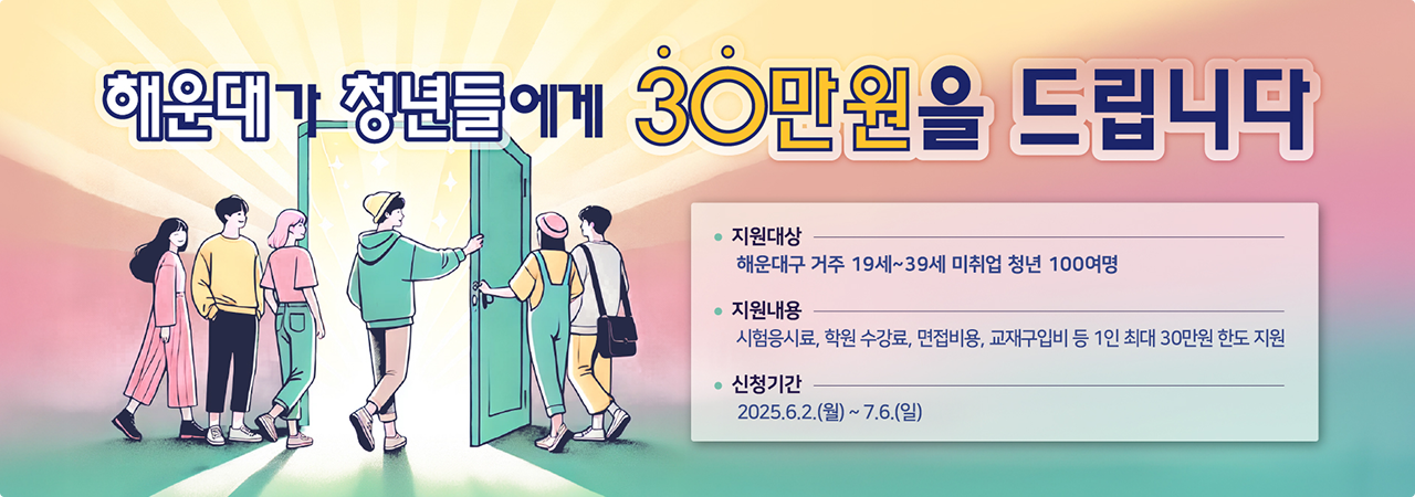 해운대가 청년들에게 30만원을 드립니다
지원대상 : 해운대구 거주 19세~39세 미취업 청년 100여명
지원내용 : 시험응시료, 학원 수강료, 면접비용, 교재구입비 등 1인 최대 30만원 한도 지원
신청기간 : 2025.6.2.(월)~7.6.(일)