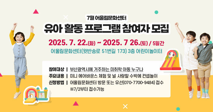7월 어울림문화센터 유아 활동 프로그램 참여자 모집
운영기간: 2025. 7. 22.(화) ~ 2025. 7 26.(토) / 5일간
운영장소: 어울림문화센터(윗반송로 51번길 173) 3층 어린이놀이터
참여대상: 부산광역시에 거주하는 미취학 아동 누구나
주요내용: 미니 에어바운스 체험 및 널 사랑할 수박에 컨셉놀이
신청방법: 어울림문화센터 방문 또는 유선(070-7700-9484) 접수 ※7/2부터 접수가능