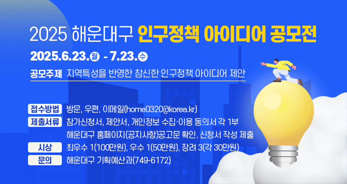 2025 해운대구 인구정책 아이디어 공모전
공모기간 : 2025.6.23.(월) ~ 7.23.(수)
공모주제 : 지역특성을 반영한 참신한 인구정책 아이디어 제안
접수방법 : 방문, 우편, 이메일(home0320@korea.kr)
제출서류 : 참가신청서, 제안서, 개인정보 수집·이용 동의서 각 1부
해운대구 홈페이지(공지사항)공고문 확인, 신청서 작성 제출
시상 : 최우수 1(100만원), 우수 1(50만원), 장려 3(각 30만원)
문의 : 해운대구 기획예산과(749-6172)