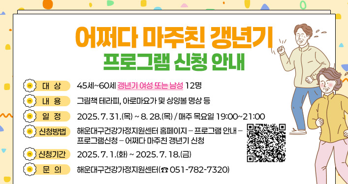 어쩌다 마주친 갱년기 프로그램 신청 안내

대 상 : 45세~60세 갱년기 여성 또는 남성 12명
내 용 : 그림책 테라피, 아로마요가 및 싱잉볼 명상 등
일 정 : 2025. 7. 31.(목) ~ 8. 28.(목) / 매주 목요일 19:00~21:00
신청방법 : 해운대구건강가정지원센터 홈페이지 – 프로그램 안내 – 프로그램신청 – 어쩌다 마주친 갱년기 신청
신청기간 : 2025. 7. 1.(화) ~ 2025. 7. 18.(금)
문 의 : 해운대구건강가정지원센터(☎ 051-782-7320)

QR코드 주소 : https://haeundae.familynet.or.kr/center/lay1/program/S295T322C451/recruitReceipt/view.do?seq=216491