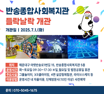 반송종합사회복지관 들락날락 개관
개관일 : 2025.7.1.(화)
위치 : 해운대구 아랫반송로1번길 15, 반송종합사회복지관 5층
운영시간 : 화~토요일 09:30~17:30 ※일,월요일 및 법정공휴일 휴관
주요시설 : 그물놀이터, XR클라이밍, 4면 실감형체험관, 라이브스케치 등
이용방법 : 운영시간 내 자율이용, 단체방문시(10인 이상) 사전예약
문의 : 070-5045-1675
