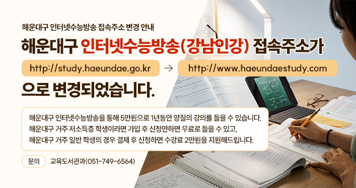 해운대구 인터넷수능방송 접속주소 변경 안내
해운대구 인터넷수능방송(강남인강) 접속주소가
http://study.haeundae.go.kr -> http://www.haeundaestudy.com
으로 변경되었습니다.
해운대구 인터넷수능방송을 통해 5만원으로 1년동안 양질의 강의를 들을 수 있습니다.
해운대구 거주 저소득층 학생이라면 가입 후 신청만하면 무료로 들을 수 있고,
해운대구 거주 일반 학생의 경우 결제 후 신청하면 수강료 2만원을 지원해드립니다.
문의 : 교육도서관과(051-749-6564)