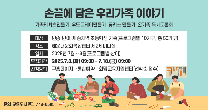 손끝에 담은 우리가족 이야기
가족티셔츠만들기, 우드트레이만들기, 꽃리스 만들기, 온가족 독서토론회
대상 : 반송·반여·재송지역 초등학생 가족(프로그램별 10가구, 총 50가구)
장소 : 해운대문화복합센터 제2세미나실
일시 : 2025년 7월 ~ 9월(프로그램별 상이)
모집기간 : 2025. 7. 8.(화) 09:00 ~ 7. 18.(금) 18:00
신청방법 : 구홈페이지→통합예약→희망교육지원센터(선착순 접수)
문의 : 교육도서관과(749-6565)