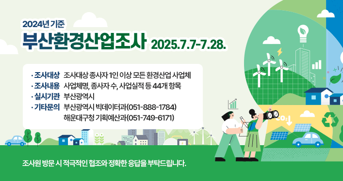 2024년 기준 부산환경산업조사 실시
조사기간 : 2025. 7. 7. ~ 7. 28.
조사대상 : 종사자 1인 이상 모든 환경산업 사업체
조사내용 : 사업체명, 종사자 수, 사업실적 등 44개 항목
실시기관 : 부산광역시
기타문의 : 부산광역시 빅데이터과(051-888-1784)
해운대구청 기획예산과(051-749-6171)
조사원 방문 시 적극적인 협조와 정확한 응답을 부탁드립니다.