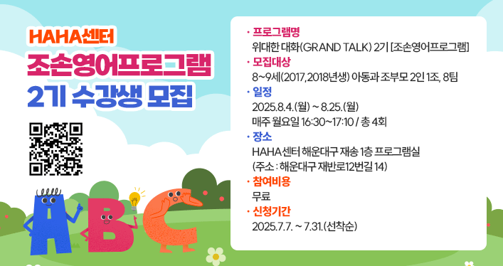 HAHA센터 조손영어프로그램 2기 수강생 모집
프로그램명 : 위대한 대화(Grand Talk) 2기 [조손영어프로그램]
모집대상 : 8~9세(2017,2018년생) 아동과 조부모 2인 1조, 8팀
일정 : 2025.8.4.(월) ~ 8.25.(월), 매주 월요일 16:30~17:10 / 총 4회
장소 : HAHA센터 해운대구 재송 1층 프로그램실 (주소 : 해운대구 재반로12번길 14)
참여비용 :  무료
신청기간 : 2025.7.7. ~ 7.31.(선착순)