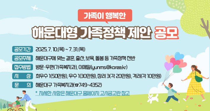 가족이 행복한 해운대형 가족정책 제안 공모

○ 공모기간: 2025. 7. 10.(목) ~ 7. 31.(목)
○ 공모주제: 해운대구에 맞는 결혼, 출산, 보육, 돌봄 등 가족정책 전반
○ 접수방법: 방문·우편(가족복지과), 이메일([yunms@korea.kr](mailto:yunms@korea.kr))
○ 시 상: 최우수 1(50만원), 우수 1(30만원), 장려 3(각 20만원), 격려(각 10만원)
○ 문 의: 해운대구 가족복지과(☎749-4352)
* 자세한 사항은 해운대구 홈페이지 고시공고란 참고