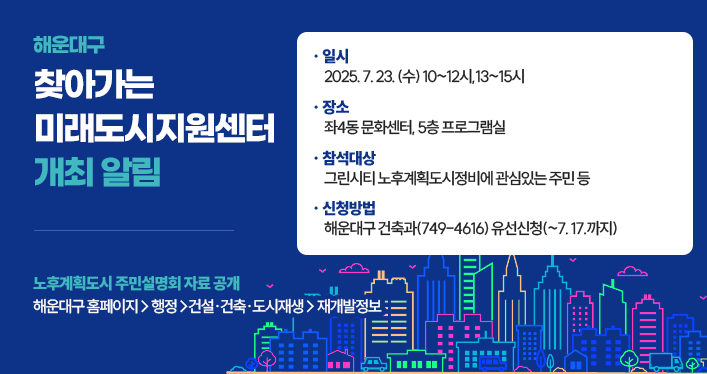 해운대구 찾아가는 미래도시지원센터 개최 알림
노후계획도시 주민설명회 자료 공개: 해운대구 홈페이지 > 행정 > 건설·건축·도시재생 > 재개발정보
일시: 2025. 7. 23. (수) 10~12시,13~15시
장소: 좌4동 문화센터, 5층 프로그램실
참석대상: 그린시티 노후계획도시정비에 관심있는 주민 등
신청방법: 해운대구 건축과(749-4616) 유선신청(~7. 17.까지)