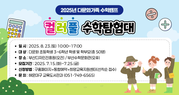 2025년 다문화가족 수학캠프 컬러풀 수학탐험대

1. 일 시: 2025. 8. 23.(토) 10:00~17:00
2. 대 상: 다문화 초등학생 3~6학년 학생 및 학부모(총 50명)
3. 장 소: 부산디자인진흥원(오전) / 부산수학문화관(오후)
4. 모집기간: 2025. 7.15.(화)~7.25.(금)
5. 신청방법: 구홈페이지→통합예약→희망교육지원센터(선착순 접수)
6. 문 의: 해운대구 교육도서관과 (051-749-6565)

