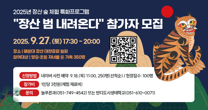 2025년 장산 숲 체험 특화프로그램
장산 범 내려온다 참가자 모집
일시: 2025. 9. 27.(토) 17:30 ~ 20:00
장소: 해운대 장산 대천공원 일원
참여대상: 영유·초등 자녀를 둔 가족 350명
신청방법: 네이버 사전 예약: 9.18.(목) 11:00, 250명(선착순)/현장접수: 100명
참가비: 1인당 3천원(체험 재료비)
문의: 늘푸른과(051-749-4542) 또는 반디도시생태학교(051-610-0071)