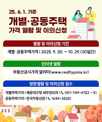25. 6. 1. 기준 개별·공동주택 가격 열람 및 이의신청
열람 및 이의신청 기간
개별·공동주택가격: 2025. 9. 30. ~ 10. 29.(30일간)
인터넷 열람: 부동산공시가격 알리미(www.realtyprice.kr)
방문열람 및 이의신청 접수
개별주택가격: 해운대구청 세무관리과 (☎ 051-749-4782 ~ 5)
공동주택가격: 한국부동산원 (☎ 1644-2828)