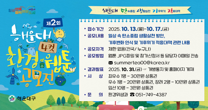 ‘해운대 탄소중립 생활실천 기후위기 적응대책’
제2회 해운대 환경 4컷 웹툰 공모전

접수기간: 2025. 10. 13.(월)~10. 17.(금)
공모내용: 일상 속 탄소중립 생활실천 방안, 기후변화 인식 및 기후위기 적응대책 관련 내용
공모자격: 제한 없음(전국/ 누구나)
공모방법: 웹툰 JPG파일 및 참가신청서 등 담당자 이메일 전송 ☞ [summertea00@korea.kr](mailto:summertea00@korea.kr)
결과발표: 2025. 10. 31.(금) ☞ 개별통지 및 홈페이지 게재
시상: 최우수 1명 - 30만원 상품권, 우수 1명 - 20만원 상품권, 장려 2명 - 10만원 상품권, 입선 10명 - 3만원 상품권
문 의: 환경위생과 ☏ 051-749-4387