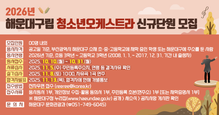 2026년 해운대구립 청소년오케스트라 신규단원 모집

모집인원: 00명 내외
응시자격: 공고일 기준, 부산광역시 해운대구 소재 초·중·고등학교에 재학 중인 학생 또는 해운대구에 주소를 둔 사람
응시연령: 2026년 기준, 초등 3학년 ~ 고등학교 3학년 (2008. 1. 1. ~ 2017. 12. 31. 기간 내 출생자)
원서접수: 2025. 10. 10.(월) ~ 10. 31.(월)
서류심사: 2025. 11. 5.(수) 주민등록주소지, 연령 등 결격사유 확인
실기심사: 2025. 11. 8.(토) 10:00, 자유곡 1곡 연주
합격자발표: 2025. 11. 13.(목), 합격자에 한해 개별통보
접수방법: 전자우편 접수(reeree@korea.kr)
접수서류: 응시원서 1부, 개인정보 수집·활용 동의서 1부, 주민등록 초본(현주소) 1부 [또는 재학증명서 1부]
※ 해운대구청 누리집(www.haeundae.go.kr) 공개 > 새소식 > 공지사항 게시판 확인
문 의 처: 해운대구 문화관광과(☎051-749-6045)