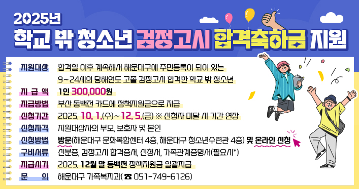 2025년 학교 밖 청소년 검정고시 합격축하금 지원

지원대상 : 합격일 이후 계속해서 해운대구에 주민등록이 되어 있는 9∼24세의 당해연도 고졸 검정고시 합격한 학교 밖 청소년
지급액/지급방법 : 1인 300,000원/ 부산 동백전 카드에 정책지원금으로 지급
신청기간 : 2025. 10. 1.(수)∼12. 5.(금) ※ 신청자 미달 시 기간 연장
신청자격 : 지원대상자의 부모, 보호자 및 본인
신청방법 : 방문(해운대구 문화복합센터 4층, 해운대구 청소년수련과 4층) 및 온라인 신청(클릭)
구비서류 : 신분증, 검정고시 합격증서, 신청서, 가족관계증명서(필요시*)
지급시기 : 2025. 12월 말 동백전 정책지원금 일괄지급
문 의 : 해운대구 가족복지과(☎051-749-6126)