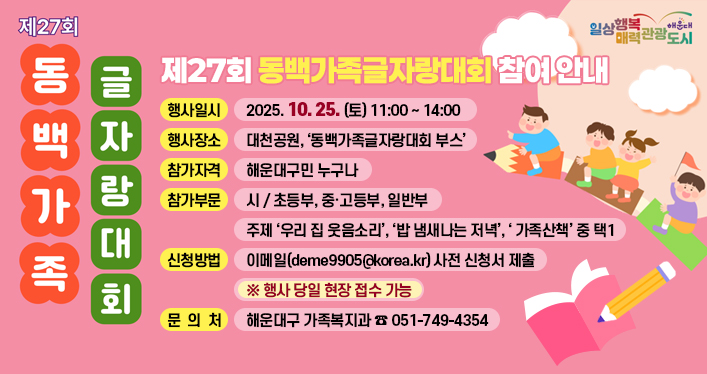 제27회 동백가족글자랑대회 참여 안내

행사일시: 2025. 10. 25. (토) 11:00 ~ 14:00
행사장소: 대천공원, ‘동백가족글자랑대회 부스’
참가자격: 해운대구민 누구나
참가부문: 시 / 초등부, 중·고등부, 일반부
- 주제 ‘우리 집 웃음소리’, ‘밥 냄새나는 저녁’, ‘ 가족산책’ 중 택1
신청방법: 이메일([deme9905@korea.kr](mailto:deme9905@korea.kr)) 사전 신청서 제출
※ 행사 당일 현장 접수 가능
문 의 처: 해운대구 가족복지과 ☎ 051-749-4354