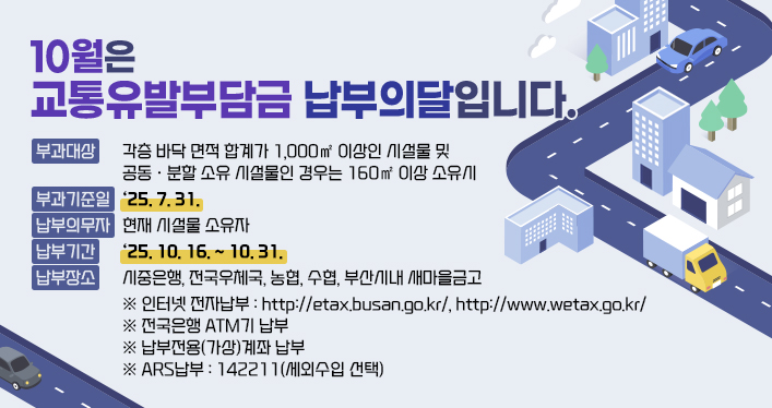2025년 교통유발부담금 납부 홍보

10월은 교통유발부담금 납부의 달입니다.

부과대상 : 각층 바닥 면적 합계가 1,000㎡ 이상인 시설물 및 공동?분할 소유 시설물인 경우는 160㎡ 이상 소유시
부과기준일 및 납부의무자 : ‘25. 7. 31. 현재 시설물 소유자
납부기간 : ‘25. 10. 16. ~ 10. 31.
납부장소 : 시중은행, 전국우체국, 농협, 수협, 부산시내 새마을금고
※ 인터넷 전자납부 : http://etax.busan.go.kr/, http://www.wetax.go.kr/
※ 전국은행 ATM기 납부
※ 납부전용(가상)계좌 납부
※ ARS납부 : 142211(세외수입 선택)