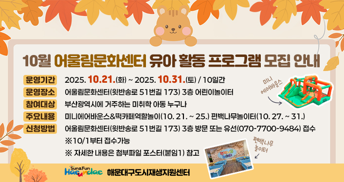 <10월 어울림문화센터 유아 활동 프로그램 모집 안내 >

운영기간: 2025. 10. 21.(화) ~ 2025. 10. 31.(토) / 10일간
운영장소: 어울림문화센터(윗반송로 51번길 173) 3층 어린이놀이터
참여대상: 부산광역시에 거주하는 미취학 아동 누구나
주요내용: 미니에어바운스&떡카페역할놀이(10. 21. ~ 25.) 편백나무놀이터(10. 27. ~ 31.)
신청방법: 어울림문화센터(윗반송로 51번길 173) 3층 방문 또는 유선(070-7700-9484) 접수
※10/1부터 접수가능
※ 자세한 내용은 첨부파일 포스터(붙임1) 참고