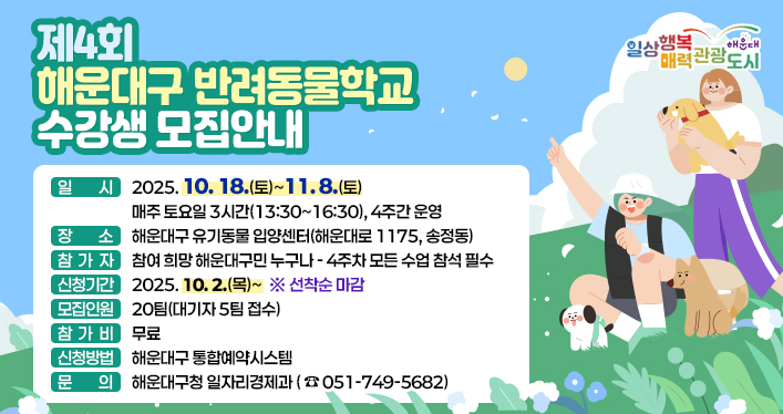 《제4회 해운대구 반려동물학교 수강생 모집 안내》

- 일 시: 2025. 10. 18.(토)~11. 8.(토) - 매주 토요일 3시간(13:30~16:30), 4주간 운영
- 장 소: 해운대구 유기동물 입양센터
- 참 가 자: 참여 희망 해운대구민 누구나 - 4주차 모든 수업 참석 필수
- 신청기간: 2025. 10. 2.(목)~ ※ 선착순 마감
- 모집인원: 20팀(대기자 5팀 접수)
- 참 가 비: 무료
- 신청방법: 해운대구 통합예약시스템
- 문 의: 해운대구청 일자리경제과(051-749-5682)