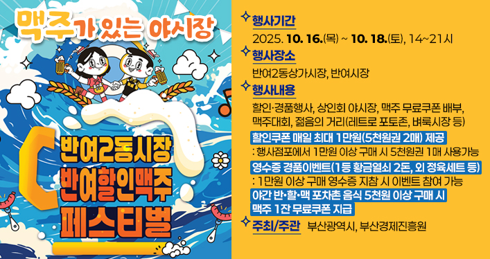 반여2동시장 반·할·맥 페스티벌

행사기간 : 2025. 10. 16.(목) ~ 10. 18.(토), 14~21시
행사장소 : 반여2동상가시장, 반여시장
행사내용 : 할인·경품행사, 상인회 야시장, 맥주 무료쿠폰 배부, 맥주대회, 젊음의 거리(레트로 포토존, 벼룩시장 등)
▷ 할인쿠폰 매일 최대 1만원(5천원권 2매) 제공
- 행사점포에서 1만원 이상 구매 시 5천원권 1매 사용 가능
▷ 영수증 경품이벤트(1등 황금열쇠 2돈, 외 정육세트 등)
- 1만원 이상 구매 영수증 지참 시 이벤트 참여 가능
▷ 야간 반?할?맥 포차촌 음식 5천원 이상 구매 시 맥주 1잔 무료쿠폰 지급
주최/주관 : 부산광역시, 부산경제진흥원