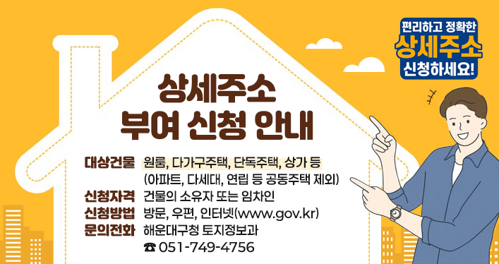 상세주소 부여 신청 안내

대상건물 : 원룸, 다가구주택, 단독주택, 상가 등(아파트, 다세대, 연립 등 공동주택 제외)
신청자격 : 건물의 소유자 또는 임차인
신청방법 : 방문, 우편, 인터넷(www.gov.kr)
문의전화 : 해운대구청 토지정보과 ☎ 051-749-4756