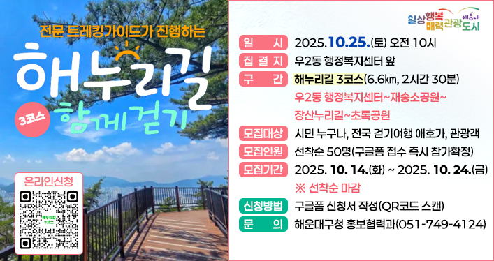 해누리길 3코스 함께 걷기

일 시: 2025.10.25.(토) 오전 10시
집결지: 우2동 행정복지센터 앞
구 간: 해누리길 3코스(6.6㎞, 2시간 30분) 우2동 행정복지센터~재송소공원~장산누리길~초록공원
모집대상: 시민 누구나, 전국 걷기여행 애호가, 관광객
모집인원: 선착순 50명(구글폼 접수 즉시 참가확정)
모집기간: 2025. 10. 14.(화) ~ 2025. 10. 24.(금) ※ 선착순 마감
신청방법: 구글폼 신청서 작성(QR코드 스캔)
문 의: 해운대구청 홍보협력과(051-749-4124)

QR코드 주소 https://docs.google.com/forms/d/1zgFS3FhlCp9zcb_nVqRxqDb4q3CLGHs4CPCqFHpCYkI/viewform?edit_requested=true