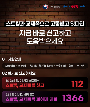 스토킹·교제폭력 예방 홍보
스토킹과 교제폭력으로 고통받고 있다면 지금 바로 신고하고 도움 받으세요

01 지원안내
무료법률, 의료비, 긴급피난처, 임대주택, 보호시설, 회복 프로그램

02 여기로 신고하세요!
1년 365일, 24시간 신고접수
스토킹, 교제폭력 신고 112
365일 24시간 언제든지
스토킹, 교제폭력 피해자 지원 1366