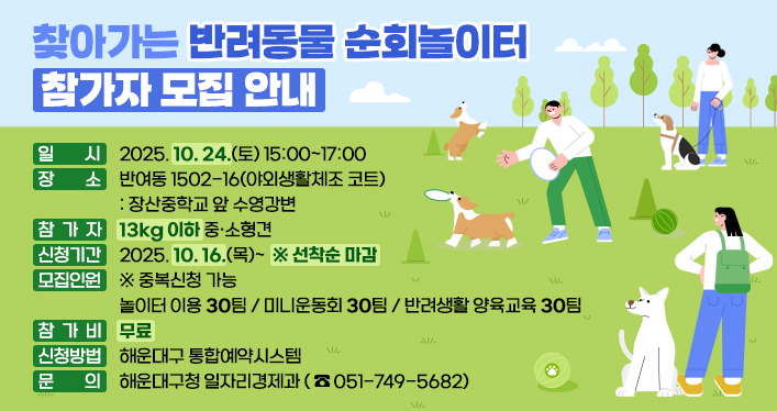 찾아가는 반려동물 순회놀이터 참가자 모집 안내

일 시: 2025. 10. 24.(토) 15:00~17:00
장 소: 반여동 1502-16(야외생활체조 코트) - 장산중학교 앞 수영강변
참 가 자: 13kg 이하 중·소형견
신청기간: 2025. 10. 16.(목)~ ※ 선착순 마감
모집인원(중복신청 가능)
- 놀이터 이용 30팀
- 미니운동회 30팀
- 반려생활 양육교육 30팀
참 가 비: 무료
신청방법: 해운대구 통합예약시스템
문 의: 해운대구청 일자리경제과(051-749-5682)