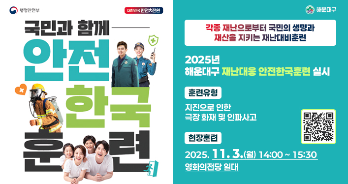 2025년 재난대응 안전한국훈련

각종 재난으로부터 국민의 생명과 재산을 지키는 재난대비훈련

★ 2025년 해운대구 재난대응 안전한국훈련 실시 ★

ㆍ훈련유형 : 지진으로 인한 극장 화재 및 인파사고
ㆍ현장훈련 : 2025. 11. 3.(월) 14:00 ~ 15:30 영화의전당 일대

qr코드 링크주소 https://www.youtube.com/@safe_k_training
