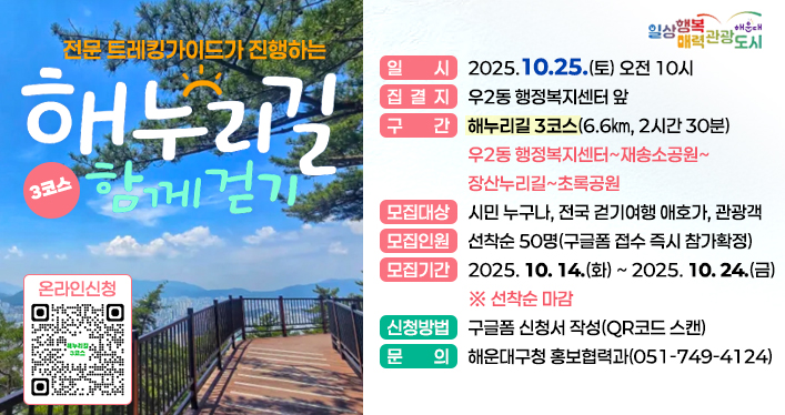 해누리길 3코스 함께 걷기

일 시: 2025.10.25.(토) 오전 10시
집결지: 우2동 행정복지센터 앞
구 간: 해누리길 3코스(6.6㎞, 2시간 30분) 우2동 행정복지센터~재송소공원~장산누리길~초록공원
모집대상: 시민 누구나, 전국 걷기여행 애호가, 관광객
모집인원: 선착순 50명(구글폼 접수 즉시 참가확정)
모집기간: 2025. 10. 14.(화) ~ 2025. 10. 24.(금) ※ 선착순 마감
신청방법: 구글폼 신청서 작성(QR코드 스캔)
문 의: 해운대구청 홍보협력과(051-749-4124)

QR코드 주소 https://docs.google.com/forms/d/1zgFS3FhlCp9zcb_nVqRxqDb4q3CLGHs4CPCqFHpCYkI/viewform?edit_requested=true