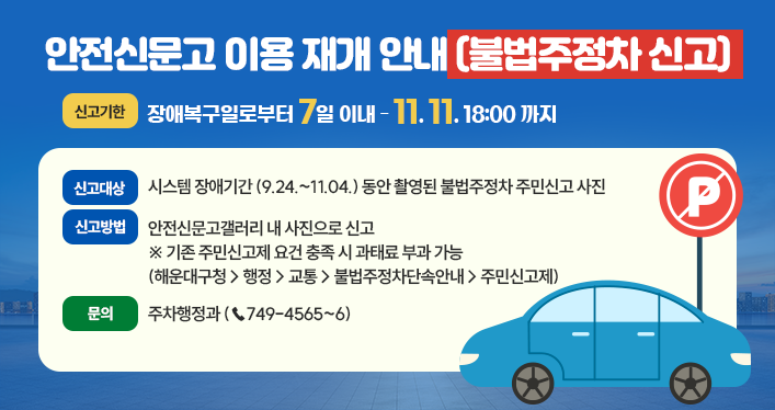 신고대상: 시스템 장애기간 (9.24.~11.04.) 동안 촬영된 불법주정차 주민신고 사진
신고방법: 안전신문고갤러리 내 사진으로 신고
※ 기존 주민신고제 요건 충족 시 과태료 부과 가능
(해운대구청 > 행정 > 교통 > 불법주정차단속안내 > 주민신고제)
신고기한: 장애복구일로부터 7일 이내 (~11.11. 18:00까지)
문의: 주차행정과 (☎749-4565~6)