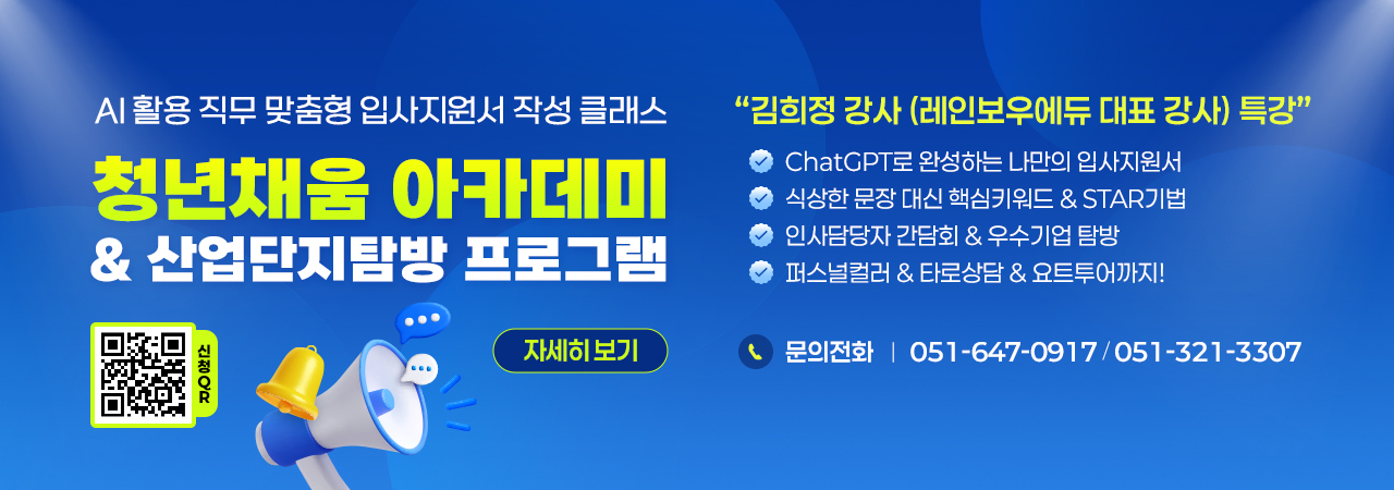 AI활용 직무 맞춤형 입사지원서 작성 클래스
청년채움 아카데미 & 산업단지탐방 프로그램

김희정 강사(레인보우에듀 대표 강사)특강

ChatGPT로 완성하는 나만의 입사지원서
식상한 문장 대신 핵심키워드&STAR기법
인사담당자 간담회&우수기업 탐방
퍼스널컬러&타로상담&요트투어까지!

문의전화 : 051-647-0917 / 051-321-3307