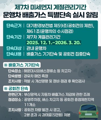 제7차 미세먼지 계절관리기간 운행차 배출가스 특별단속 실시 알림

1. 단속근거: 대기환경보전법 제59조(공회전의 제한), 제61조(운행차의 수시점검)
2. 단속기간: 제7차 계절관리기간 2025. 12. 1.~2026. 3. 20.
3. 단속대상: 관내 운행차
4. 단속내용: 배출가스 기기단속 및 공회전 집중단속
   배출가스 기기단속    
   - 단속장소: 해운대시외버스정류소 등 차고지
   - 단속방법: 경유차 매연 측정
   - 조치사항: 적발 시 개선명령 및 정비·점검 후 확인검사
   공회전 단속
   - 관련근거: 부산광역시 자동차 배출가스 저감에 관한 조례
   - 점검장소: 공영주차장, 버스 차고지 등 공회전 중점제한지역 11개소
   - 조치사항: 공회전 차량 발견 시 경고, 2분 초과 시 과태료(5만원) 처분