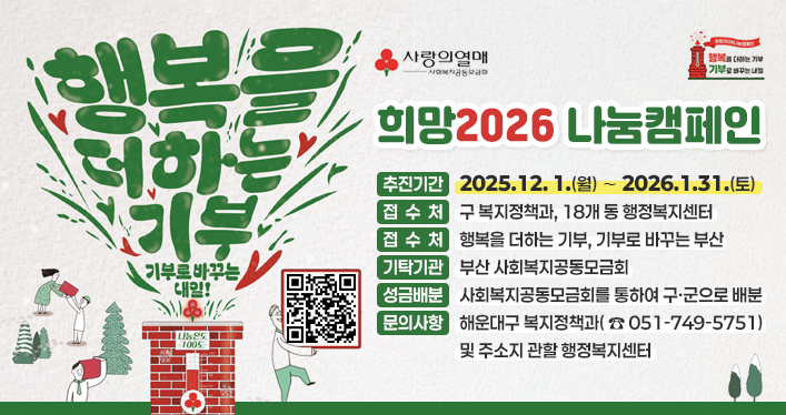 희망2026 나눔캠페인 추진

추진기간 : 2025. 12. 1.(월) ∼ 2026. 1. 31.(토)
접 수 처 : 구 복지정책과, 18개 동 행정복지센터
슬 로 건 : 행복을 더하는 기부, 기부로 바꾸는 부산
기탁기관 : 부산 사회복지공동모금회
성금배분 : 사회복지공동모금회를 통하여 구,군으로 배분
문의사항 : 해운대구 복지정책과( ☏051-749-5751) 및 주소지 관할 행정복지센터

qr코드 링크주소 https://busan.chest.or.kr/lnk.do?u=7fca2998