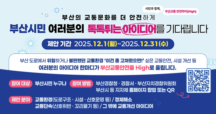 시민과 함께, 부산교통 안전하이(High)

부산의 교통문화를 더 안전하게

부산시민 여러분의 톡톡튀는 아이디어를 기다립니다

제안기간 2025.12.1(월) ~ 2025.12.31(수)

부산 도로에서 위험하거나 불편했던 교통환경 이건 좀 고쳐줬으면! 싶은 교통환경, 시설 개선 등 여러분의 아이디어 한마디가 부산 교통안전을 High로 올립니다

참여대상 : 부산시민 누구나
참여방법 : 부산경찰청ㆍ경찰서ㆍ부산자치경찰위원회 부산시 등 지자체 홈페이지 팝업 또는 QR
제안분야 : 교통환경(도로구조ㆍ시설ㆍ신호운영 등), 교통단속(신호위반ㆍ꼬리물기 등), 정체해소, 그 밖에 교통 개선 아이디어

QR코드 링크주소
https://docs.google.com/forms/d/e/1FAIpQLScafJvKoUXCpfRMN5i8kQBj866CpHAOlmm-TVT25OjZ0f4joA/viewform