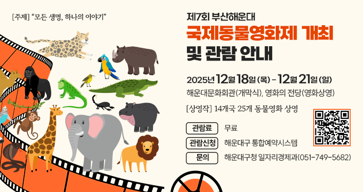 주제: “모든 생명, 하나의 이야기”
제7회 부산해운대 국제동물영화제 개최 및 관람 안내
기간: 2025. 12. 18.(목)~12. 21.(일)
장소: 해운대문화회관(개막식), 영화의 전당(영화상영)
상영작: 14개국 25개 동물영화 상영
관람료: 무료
관람신청: 해운대구 통합예약시스템
문의: 해운대구청 일자리경제과(051-749-5682)