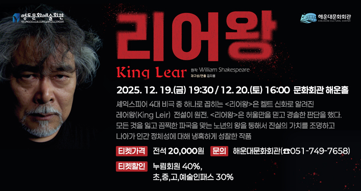 세익스피어 연극 [리어왕]

행사명: 세익스피어 연극 [리어왕]
일시: 2025. 12. 19.(금) 19:30 / 12. 20.(토) 16:00
장소: 문화회관 해운홀

시놉시스: 셰익스피어 4대 비극 중 하나로 꼽히는 <리어왕>은 켈트 신화로 알려진 레어왕 (King Leir) 전설이 원전.
<리어왕>은 허울만을 믿고 경솔한 판단을 했다. 모든 것을 잃고 끔찍한 파국을 맞는 노년의 왕을 통해서 진실의 가치를 조명하고 나아가 인간 정체성에 대해 냉혹하게 성찰한 작품이다.

티켓가격: 전석 20,000원
티켓할인: 누림회원 40%, 초,중,고,예술인패스 30%
문의: 해운대문화회관(☎051-749-7658)