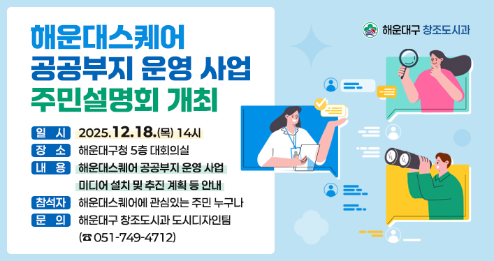 해운대스퀘어 공공부지 운영 사업 주민설명회 개최

일 시 : 2025.12.18.(목) 14시
장 소 : 해운대구청 5층 대회의실
내 용 : 해운대스퀘어 공공부지 운영 사업 미디어 설치 및 추진 계획 등 안내
참석자 : 해운대스퀘어에 관심있는 주민 누구나
문 의 : 해운대구 창조도시과 도시디자인팀(051-749-4712)