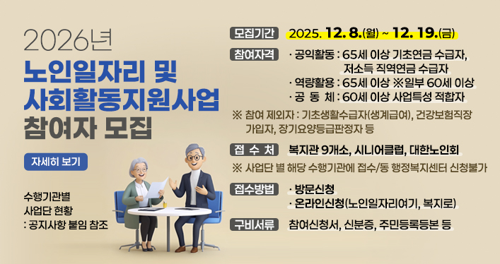 2026년 노인일자리 및 사회활동지원사업 참여자 모집

모집기간 : 2025. 12. 8.(월) ~ 12. 19.(금)
참여자격
- 공익활동 : 65세 이상 기초연금 수급자, 저소득 직역연금 수급자
- 역량활용 : 65세 이상 ※일부 60세 이상
- 공 동 체 : 60세 이상 사업특성 적합자
※ 참여 제외자 : 기초생활수급자(생계급여), 건강보험직장가입자, 장기요양등급판정자 등
접 수 처 : 복지관 9개소, 시니어클럽, 대한노인회
※ 사업단 별 해당 수행기관에 접수 / 동 행정복지센터 신청불가
접수방법 : 방문신청, 온라인신청(노인일자리여기, 복지로)
구비서류 : 참여신청서, 신분증, 주민등록등본 등
수행기관별 사업단 현황 : 공지사항 붙임 참조