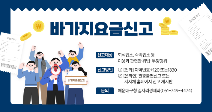 바가지요금신고
신고대상: 회식업소, 숙박업소 등 이용과 관련한 위법·부당행위
신고방법:
① [전화] 지역번호+120 또는1330
② [온라인] 관광불편신고 또는 지자체 홈페이지 신고 게시판
문의: 해운대구청 일자리경제과(051-749-4474)