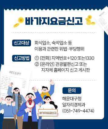 바가지요금신고
신고대상: 회식업소, 숙박업소 등 이용과 관련한 위법·부당행위
신고방법:
① [전화] 지역번호+120 또는1330
② [온라인] 관광불편신고 또는 지자체 홈페이지 신고 게시판
문의: 해운대구청 일자리경제과(051-749-4474)