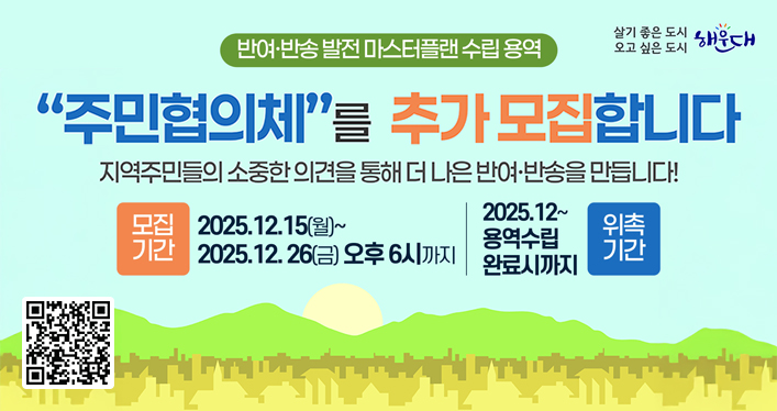 「반여·반송 발전 마스터플랜 수립 용역」주민협의체 추가 모집

주민협의체를 모집합니다
지역주민들의 소중한 의견을 통해 더 나은 반여ㆍ반송을 만듭니다!

모집기간 -  2025.12.15(월)~2025.12.26(금) 오후6시까지
위촉기간 - 2025.12~ 용역수립 완료시까지

QR코드 링크주소 https://surveyl.ink/answers/WaLLeJ