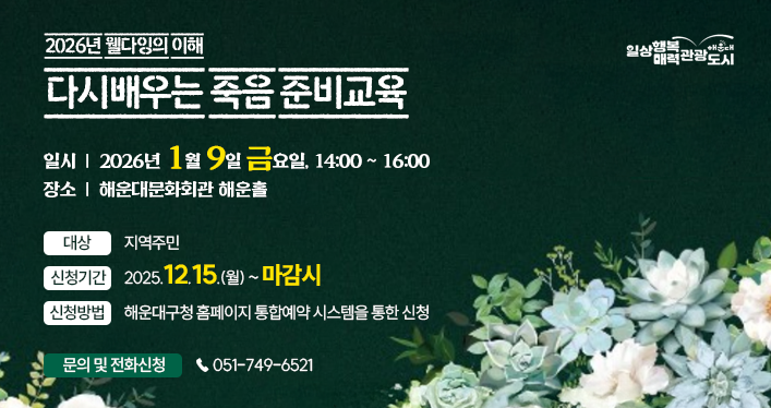 2026년 웰다잉의 이해 다시배우는 죽음 준비교육
대상: 지역주민
일시: 2026년 1월 9일 금요일, 14~16
장소: 해운대문화회관 해운홀
신청기간: 2025.12.15.(월) ~ 마감시
신청방법: 해운대구청 홈페이지 통합예약 시스템을 통한 신청
문의 및 전화신청:  ☎ 051-749-6521