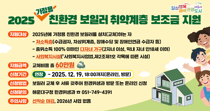 2025년 가정용 친환경 보일러 설치 지원사업 기간 연장)

지원대상: 2025년에 가정용 친환경 보일러를 설치(교체)하는 자
- 저소득층(수급권자, 차상위계층, 장애수당 및 장애인연금 수급자 등)
- 중위소득 100% 이하인 다자녀 가구(2자녀 이상, 막내 자녀 만18세 이하)
- 사회복지시설(「사회복지사업법」제2조제1호 각목에 따른 시설)

지원금액: 교체비용 중 60만원
신청기간(연장): ~2025. 12. 19. 18:00까지(온라인, 방문)
신청방법: 보일러 교체 후 서류 갖추어 환경위생과 방문 또는 온라인 신청
신청문의: 해운대구청 환경위생과 ☏ 051-749-4391
주의사항: 선착순 마감, 2026년 사업 없음