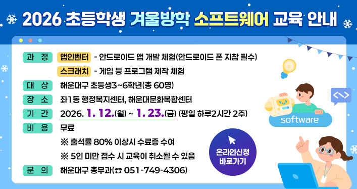 2026 초등학생 겨울방학 소프트웨어 교육 안내

과정: 앱인벤터 - 안드로이드 앱 개발 체험(안드로이드 폰 지참 필수)
스크래치 - 게임 등 프로그램 제작 체험
대상: 해운대구 초등생3~6학년(총 60명)
장소: 좌1동 행정복지센터, 해운대문화복합센터
기간: 2026. 1. 12.(월) ~ 1. 23.(금) (평일 하루2시간 2주)
비용: 무료
※ 출석률 80% 이상시 수료증 수여
※ 5인 미만 접수 시 교육이 취소될 수 있음
문의: 해운대구 총무과(051-749-4306)