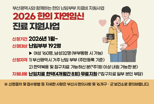 부산광역시와 함께하는 한의 난임부부 치료비 지원사업
2026 한의 자연임신 진료 지원사업
신청기간 : 2026년 1월~
신청대상 : 난임부부 192명
▶ 여성 160명, 남성32명(부부동행 시 가능)
신청자격 : 1)부산광역시 거주 난임 부부 (주민등록 기준)
2) 한약복용 및 침구치료 가능하신 분(*주1회 이상 내원 가능한 분)
지원내용 : 난임치료 한약(4개월간 8회) 무료지원(*침구치료 일부 본인 부담)

※ 신청절차 및 접수방법 등 자세한 사항은 부산시 한의사회 및 16개구 · 군 보건소로 문의바랍니다.
