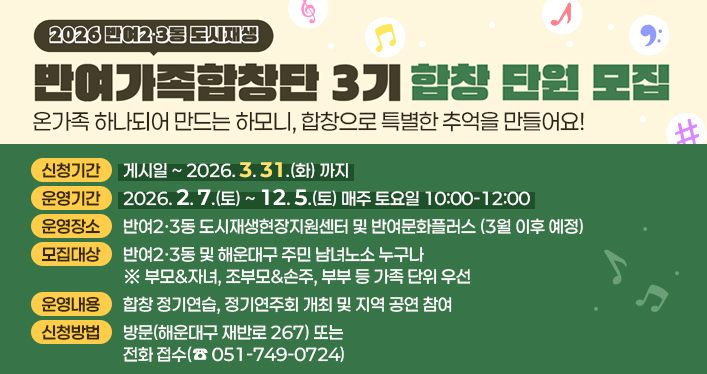 2026년 반여가족합창단 3기 합창 단원 모집

부모&자녀, 조부모&손주, 부부 가족 누구나 환영!! 온가족 하나되어 만드는 하모니, 합창으로 특별한 추억을 만들어요

신청기간: 게시일~2026. 3. 31.(화) 까지
운영기간: 2026. 2. 7.(토) ~ 12. 5.(토) 매주 토요일 10:00-12:00
운영장소: 반여2·3동 도시재생현장지원센터 및 반여문화플러스 (3월 이후 예정)
모집대상: 반여2·3동 및 해운대구 주민 남녀노소 누구나 ※ 부모&자녀, 조부모&손주, 부부 등 가족 단위 우선
운영내용: 합창 정기연습, 정기연주회 개최 및 지역 공연 참여
신청방법: 방문(해운대구 재반로 267) 또는 전화 접수(☎ 051-749-0724)