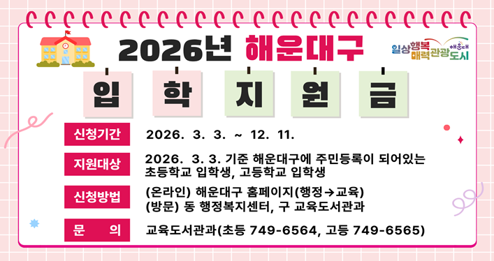 2026년 해운대구 입학지원금 지원 사업
신청기간 : 2026. 3. 3.(화) ~ 12. 11.(금)
지원대상 : 2026. 3. 3. 기준 해운대구에 주민등록이 되어있는
- 초등학교에 최초 입학하는 1학년 신입생
- 고등학교 입학생
- 타시도 소재 중학교 입학생(※부산시 중학교는 시교육청 교복지원으로 제외함)
- 초·중·고등학교 1학년에 준하는 학교이외 교육기관 입학생
신청방법 : 온라인 및 방문 신청
- 온라인 신청 : 해운대구청 홈페이지, 보조금 24
- 방문 신청 : 동 행정복지센터, 교육도서관과(해운대인문학도서관 5층)
구비서류 : 신청서, 신분증, 통장사본, 그 외 징구서류(필요시)
지원액 : 1인당 초등학생 20만원, 고등학생 30만원(개인별 계좌입금)
문의 : 교육도서관과(초등 ☎749-6564, 고등 ☎749-6565)