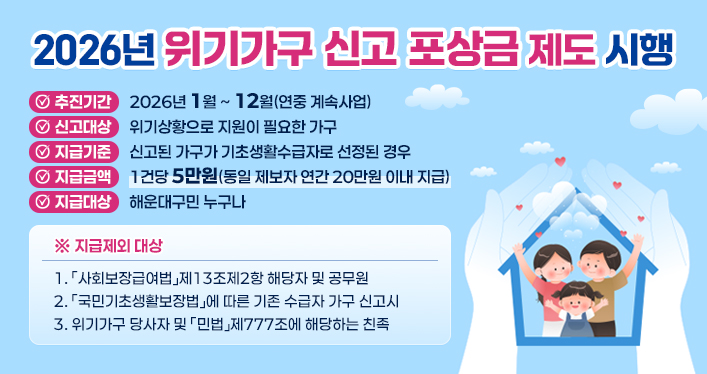 2026년 위기가구 신고 포상금 제도 시행

추진기간: 2026년 1월 ~ 12월(연중 계속사업)
신고대상: 위기상황으로 지원이 필요한 가구
지급기준: 신고된 가구가 기초생활수급자로 선정된 경우
지급금액: 1건당 5만원(동일 제보자 연간 20만원 이내 지급)
지급대상: 해운대구민 누구나

※ 지급제외 대상
1. 「사회보장급여법」제13조제2항 해당자 및 공무원
2. 「국민기초생활보장법」에 따른 기존 수급자 가구 신고시
3. 위기가구 당사자 및 「민법」제777조에 해당하는 친족