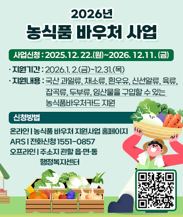2026년 농식품 바우처 사업
사업신청 : 2025.12. 22.(원)~2026. 12.11.(금)
·지원기간 : 2026.1. 2.(금)~12.31.(목)
·지원내용 : 국산 과일류, 채소류, 흰우유, 신선알류, 육류,
잡곡류, 두부류, 임산물을 구입할 수 있는
농식품바우처카드 지원
신청방법
온라인 : 농식품 바우처 지원사업 홈페이지
ARS : 전화신청 1551-0857
오프라인 : 주소지 관할 읍·면·동
행정복지센터